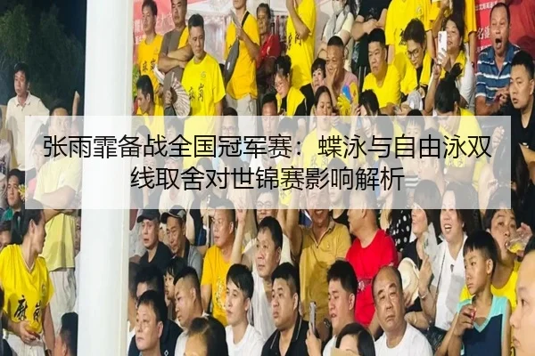 张雨霏备战全国冠军赛：蝶泳与自由泳双线取舍对世锦赛影响解析